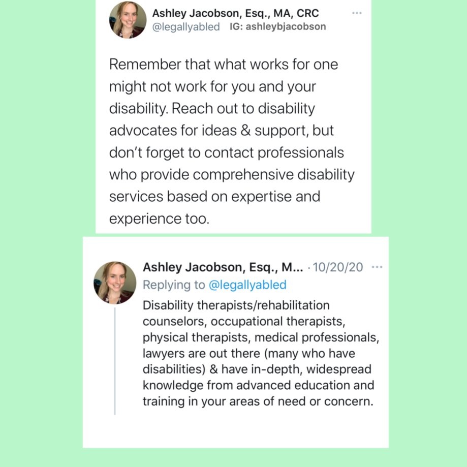 a tweet written by Attorney Ashley B. Jacobson which reads, "Remember that what works for one might not work for you and your disability.  Reach out to disability advocates for ideas and support, but don't forget to contact professionals who provide comprehensive disability services based on expertise and experience too.  Disability therapists/rehabilitation counselors, occupational therapists, physical therapists, medical professionals, lawyers are out there (many who have disabilities) and have in-depth, widespread knowledge from advanced education and training in your areas of need or concern."